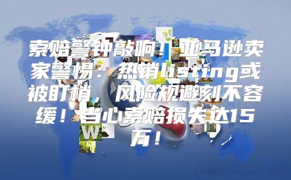 索赔警钟敲响！亚马逊卖家警惕：热销listing或被盯梢，风险规避刻不容缓！当心索赔损失达15万！