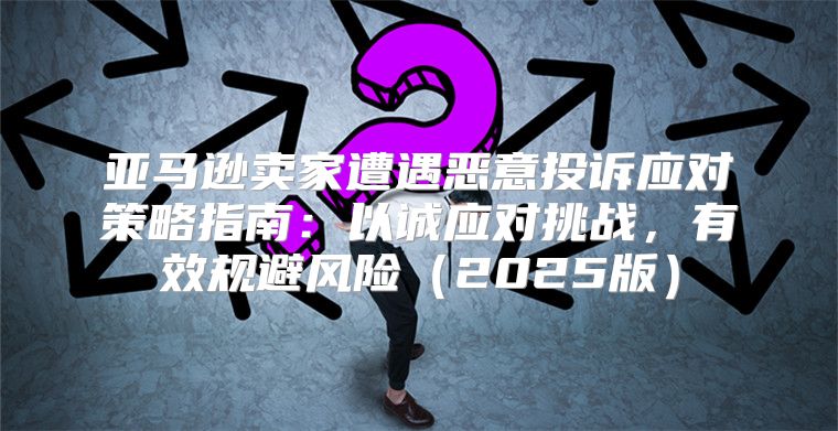 亚马逊卖家遭遇恶意投诉应对策略指南：以诚应对挑战，有效规避风险2025版