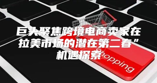 巨头聚焦跨境电商卖家在拉美市场的潜在第二春”机遇探索
