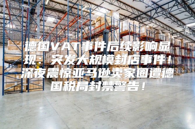 德国VAT事件后续影响显现：突发大规模封店事件！深夜震惊亚马逊卖家圈遭德国税局封禁警告！