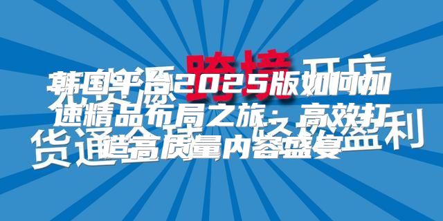 韩国平台2025版如何加速精品布局之旅：高效打造高质量内容盛宴