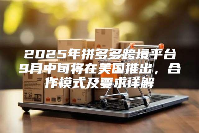 2025年拼多多跨境平台9月中旬将在美国推出，合作模式及要求详解