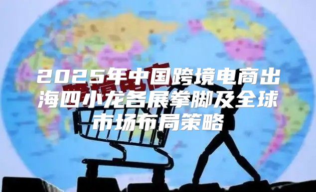 2025年中国跨境电商出海四小龙各展拳脚及全球市场布局策略