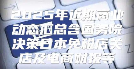 2025年近期商业动态汇总含国务院决策日本免税店关店及电商财报等