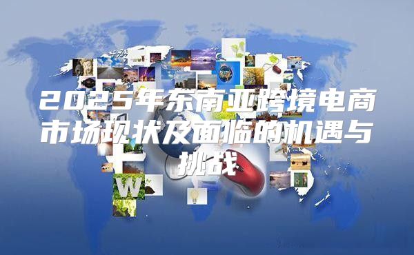 2025年东南亚跨境电商市场现状及面临的机遇与挑战