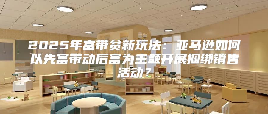 2025年富带贫新玩法：亚马逊如何以先富带动后富为主题开展捆绑销售活动？