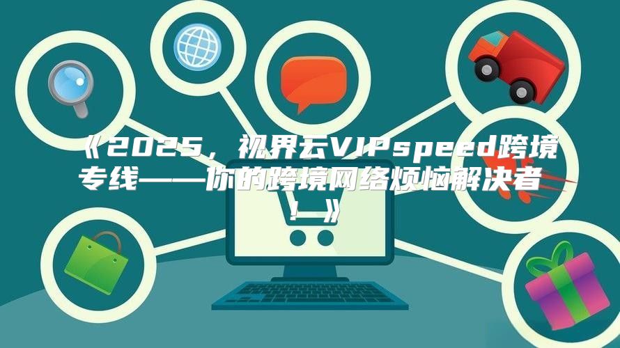 2025，视界云VIPspeed跨境专线——你的跨境网络烦恼解决者！
