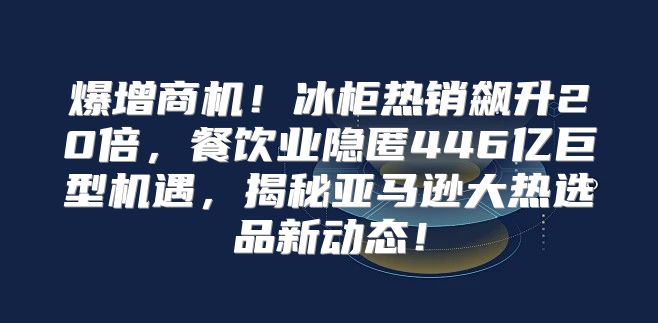 爆增商机！冰柜热销飙升20倍，餐饮业隐匿446亿巨型机遇，揭秘亚马逊大热选品新动态！
