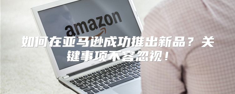 如何在亚马逊成功推出新品？关键事项不容忽视！