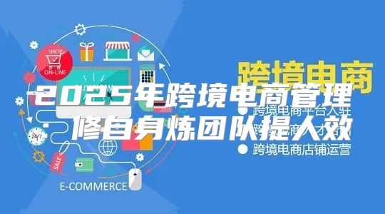 2025年跨境电商管理：修自身炼团队提人效