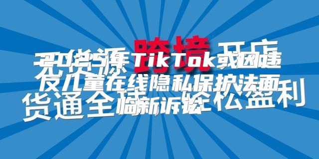 2025年TikTok或因违反儿童在线隐私保护法面临新诉讼
