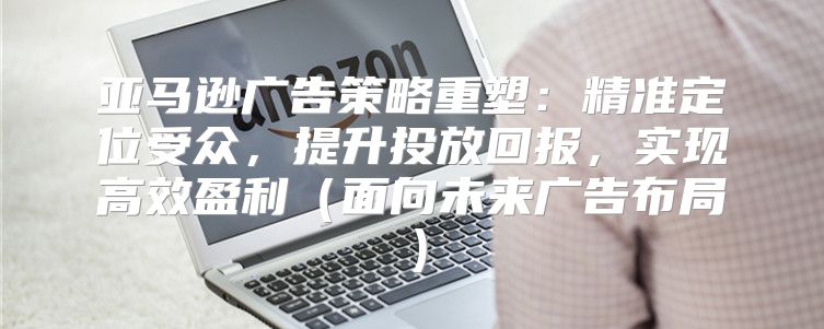 亚马逊广告策略重塑：精准定位受众，提升投放回报，实现高效盈利面向未来广告布局