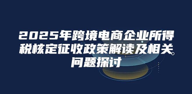 2025年跨境电商企业所得税核定征收政策解读及相关问题探讨