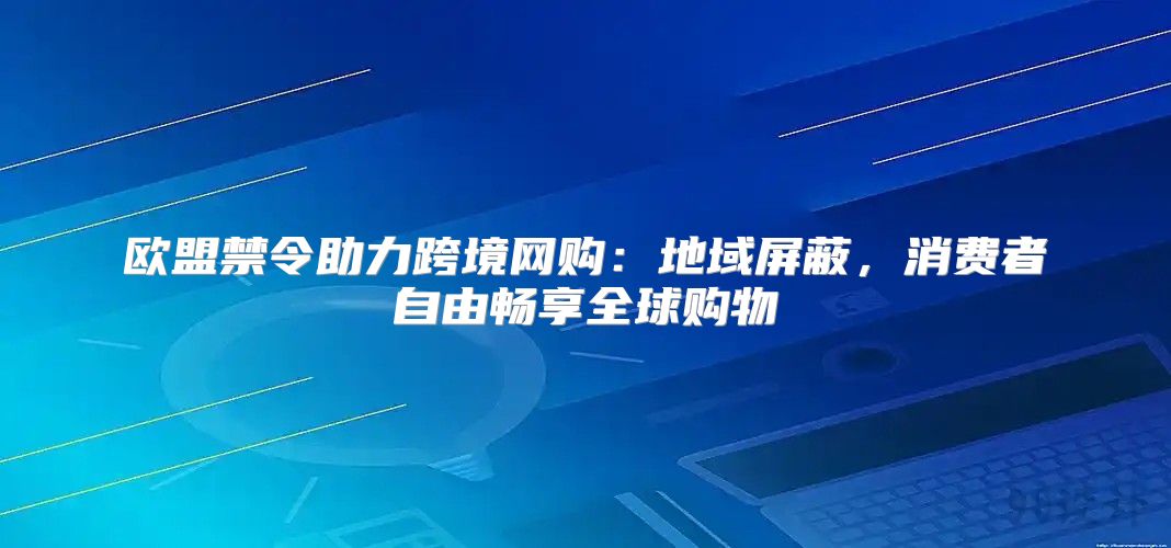 欧盟禁令助力跨境网购：地域屏蔽，消费者自由畅享全球购物
