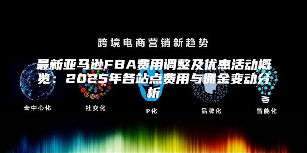 最新亚马逊FBA费用调整及优惠活动概览：2025年各站点费用与佣金变动分析