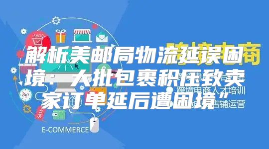 解析美邮局物流延误困境：大批包裹积压致卖家订单延后遭困境”