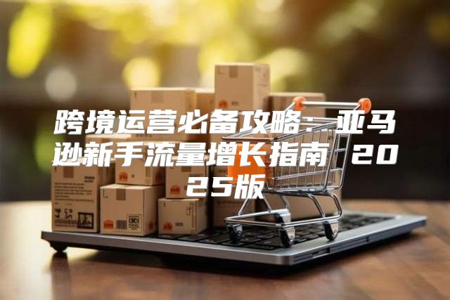 跨境运营必备攻略：亚马逊新手流量增长指南 2025版