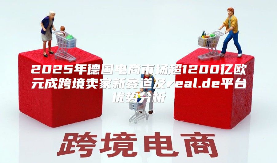 2025年德国电商市场超1200亿欧元成跨境卖家新赛道及real.de平台优势分析