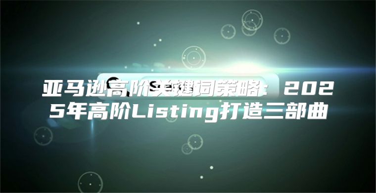 亚马逊高阶关键词策略：2025年高阶Listing打造三部曲②