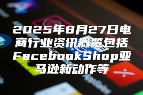 2025年8月27日电商行业资讯概览包括FacebookShop亚马逊新动作等