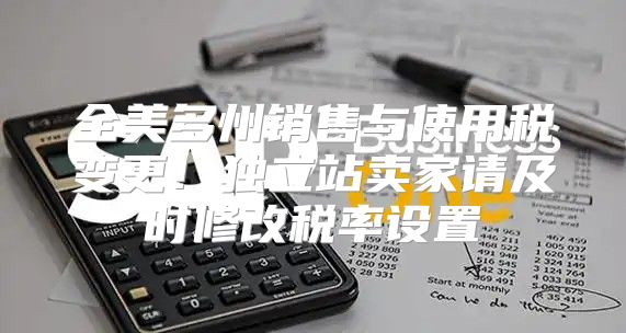全美多州销售与使用税变更！独立站卖家请及时修改税率设置