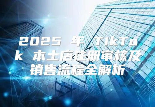 2025 年 TikTok 本土店注册审核及销售流程全解析