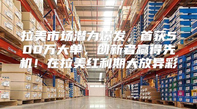 拉美市场潜力爆发，首获500万大单，创新者赢得先机！在拉美红利期大放异彩！