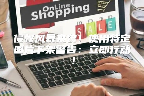 侵权风暴来袭！使用特定图片下架警告：立即行动！