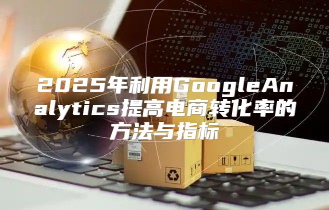 2025年利用GoogleAnalytics提高电商转化率的方法与指标