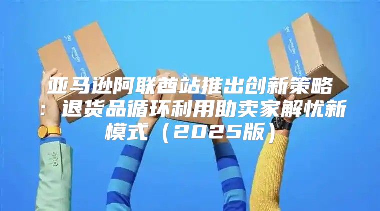 亚马逊阿联酋站推出创新策略：退货品循环利用助卖家解忧新模式2025版
