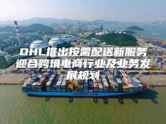 DHL推出按需配送新服务迎合跨境电商行业及业务发展规划