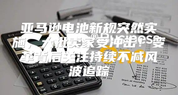 亚马逊电池新规突然实施，大批卖家受冲击！变革背后关注持续不减风波追踪