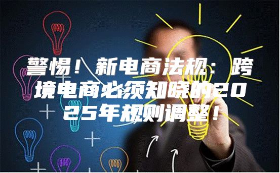 警惕！新电商法规：跨境电商必须知晓的2025年规则调整！