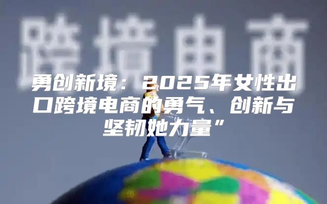 勇创新境：2025年女性出口跨境电商的勇气、创新与坚韧她力量”
