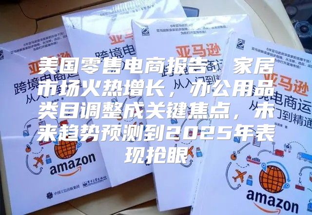 美国零售电商报告：家居市场火热增长，办公用品类目调整成关键焦点，未来趋势预测到2025年表现抢眼