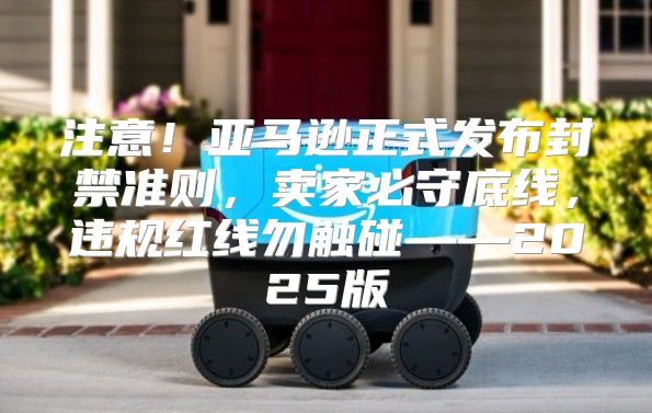 注意！亚马逊正式发布封禁准则，卖家必守底线，违规红线勿触碰——2025版