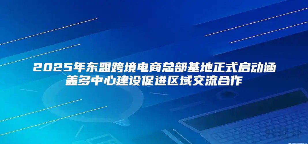 2025年东盟跨境电商总部基地正式启动涵盖多中心建设促进区域交流合作