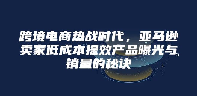 跨境电商热战时代，亚马逊卖家低成本提效产品曝光与销量的秘诀