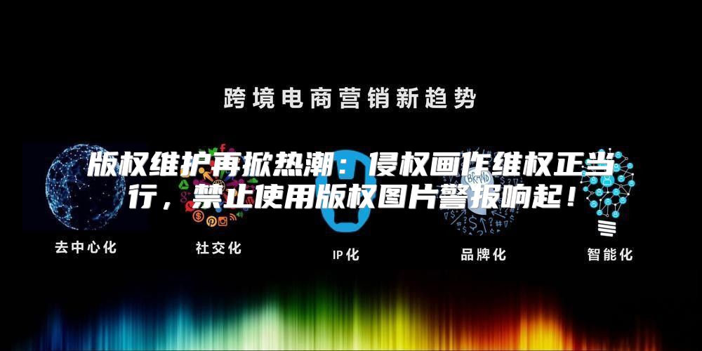 版权维护再掀热潮：侵权画作维权正当行，禁止使用版权图片警报响起！