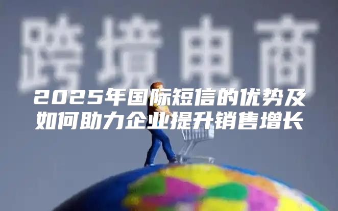 2025年国际短信的优势及如何助力企业提升销售增长