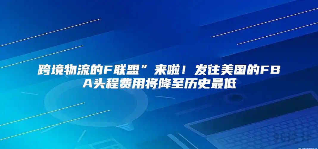 跨境物流的F联盟”来啦！发往美国的FBA头程费用将降至历史最低