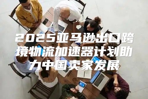 2025亚马逊出口跨境物流加速器计划助力中国卖家发展