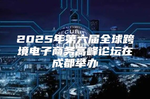 2025年第六届全球跨境电子商务高峰论坛在成都举办