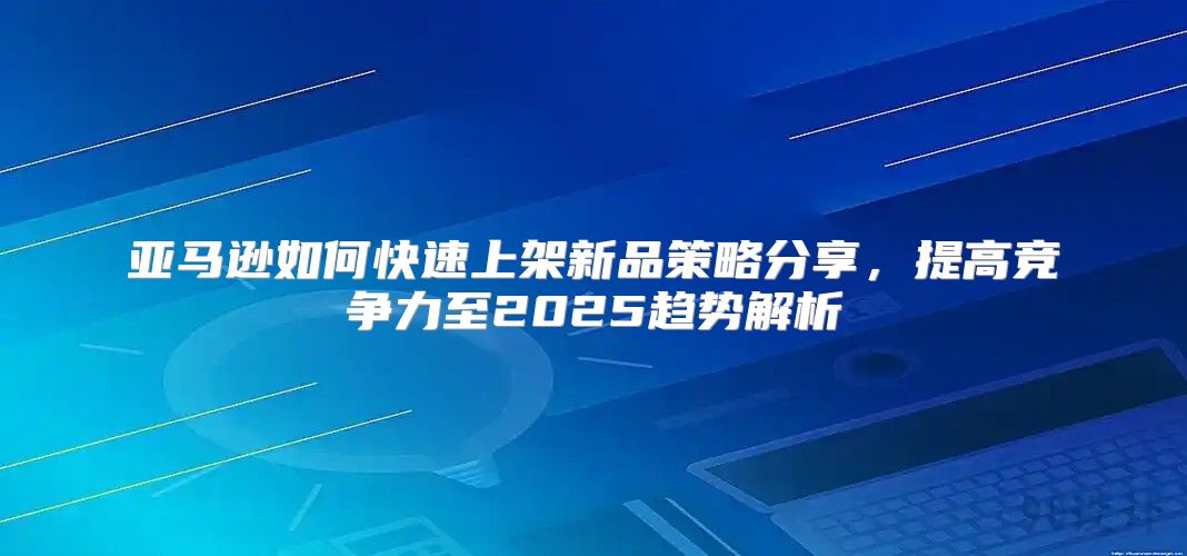 亚马逊如何快速上架新品策略分享，提高竞争力至2025趋势解析