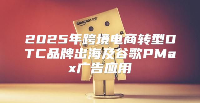 2025年跨境电商转型DTC品牌出海及谷歌PMax广告应用