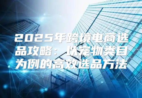 2025年跨境电商选品攻略：以宠物类目为例的高效选品方法