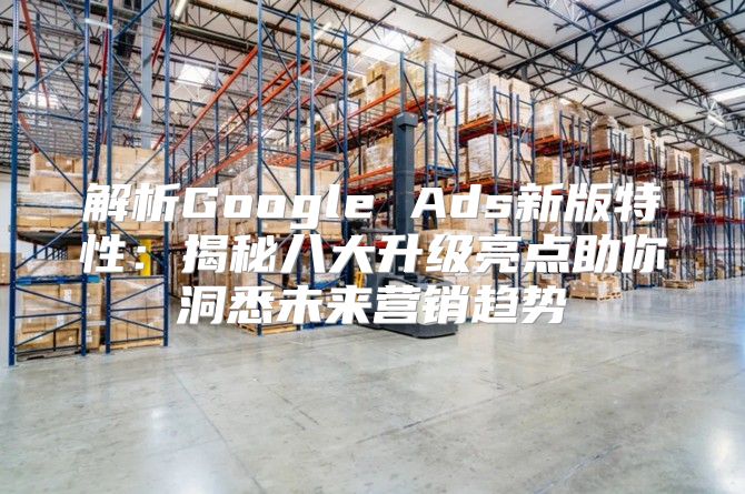 解析Google Ads新版特性：揭秘八大升级亮点助你洞悉未来营销趋势