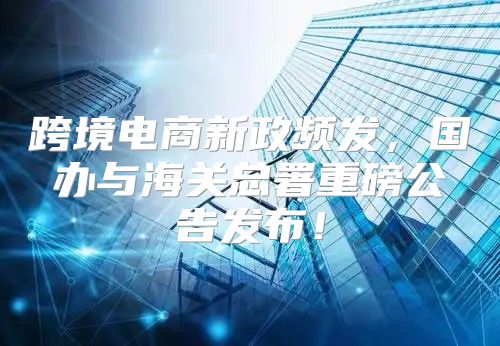 跨境电商新政频发，国办与海关总署重磅公告发布！