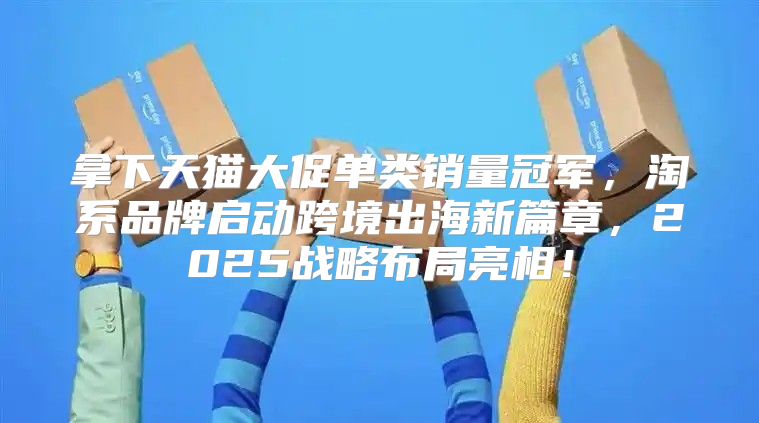 拿下天猫大促单类销量冠军，淘系品牌启动跨境出海新篇章，2025战略布局亮相！
