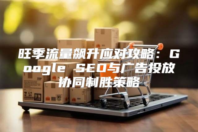 旺季流量飙升应对攻略：Google SEO与广告投放协同制胜策略